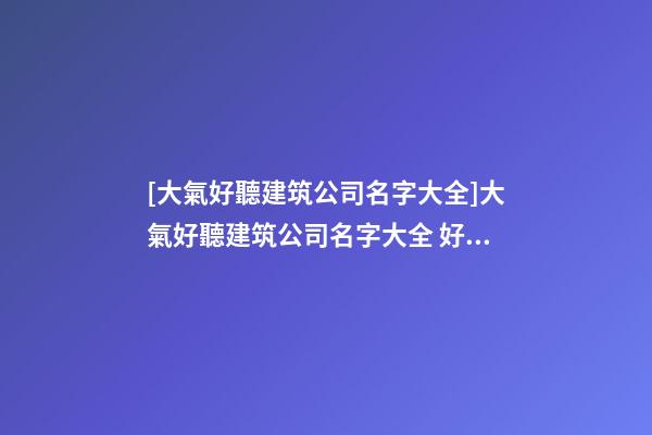 [大氣好聽建筑公司名字大全]大氣好聽建筑公司名字大全 好聽時尚建筑公司起名-第1張-公司起名-玄機派